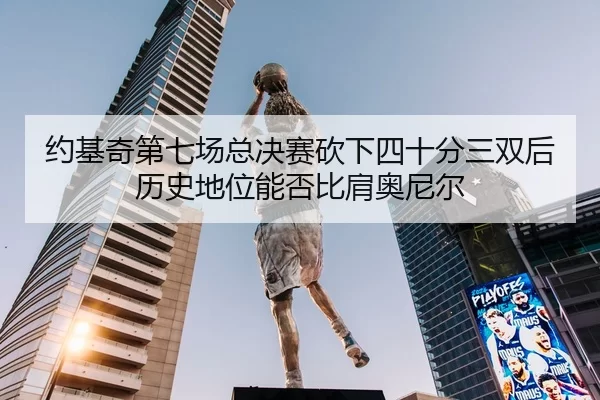 约基奇第七场总决赛砍下四十分三双后历史地位能否比肩奥尼尔