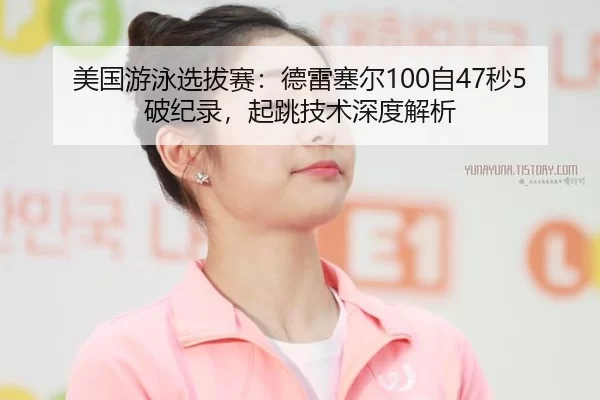 美国游泳选拔赛：德雷塞尔100自47秒5破纪录，起跳技术深度解析